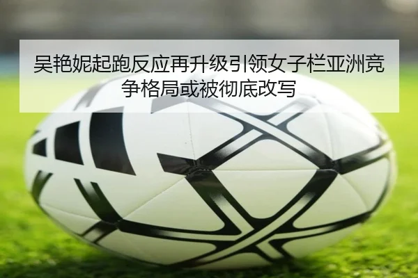 吴艳妮起跑反应再升级引领女子栏亚洲竞争格局或被彻底改写