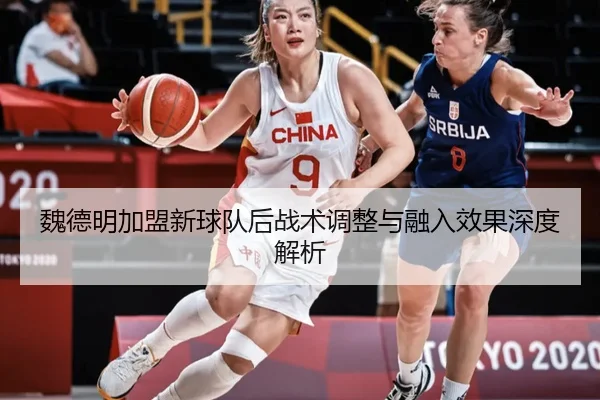 魏德明加盟新球队后战术调整与融入效果深度解析