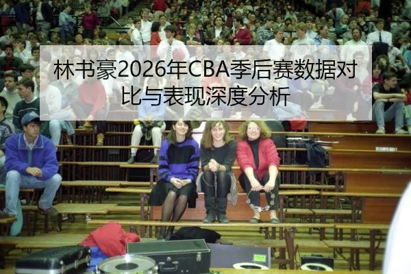 林书豪2026年CBA季后赛数据对比与表现深度分析