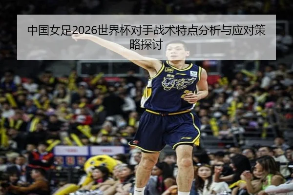 中国女足2026世界杯对手战术特点分析与应对策略探讨