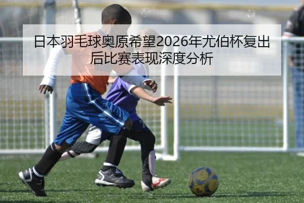日本羽毛球奥原希望2026年尤伯杯复出后比赛表现深度分析